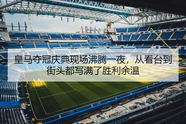 皇马夺冠庆典现场沸腾一夜，从看台到街头都写满了胜利余温