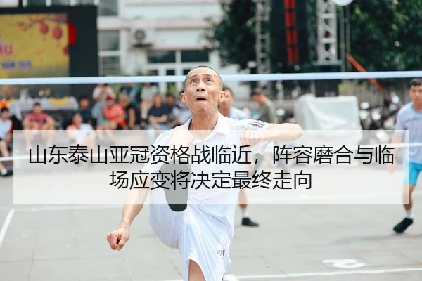 山东泰山亚冠资格战临近，阵容磨合与临场应变将决定最终走向